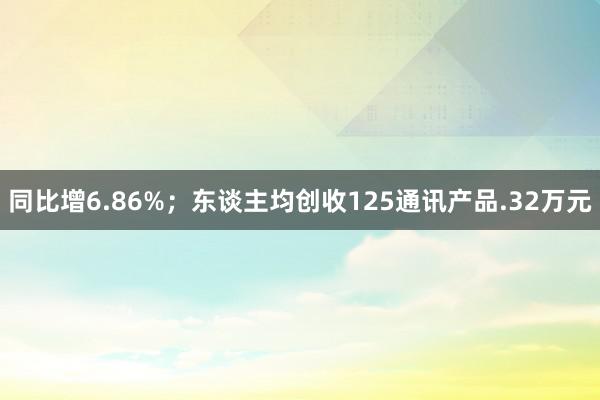 同比增6.86%；东谈主均创收125通讯产品.32万元